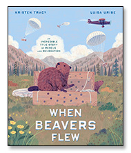 When Beavers Flew An Incredible Story of Rescue and Relocation by Kristen Tracy illustrated by Luisa Uribe